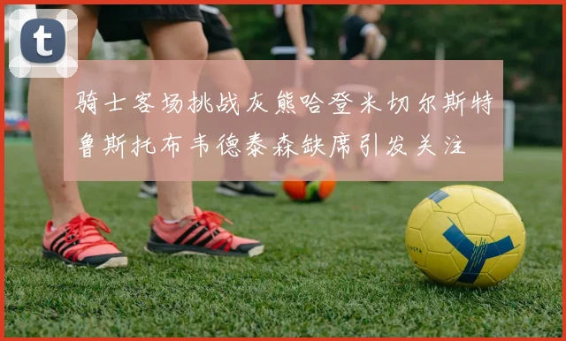 骑士客场挑战灰熊哈登米切尔斯特鲁斯托布韦德泰森缺席引发关注