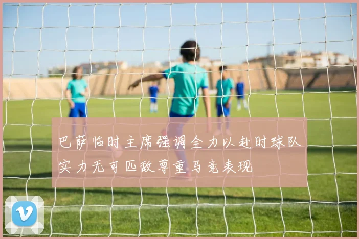 巴萨临时主席强调全力以赴时球队实力无可匹敌尊重马竞表现