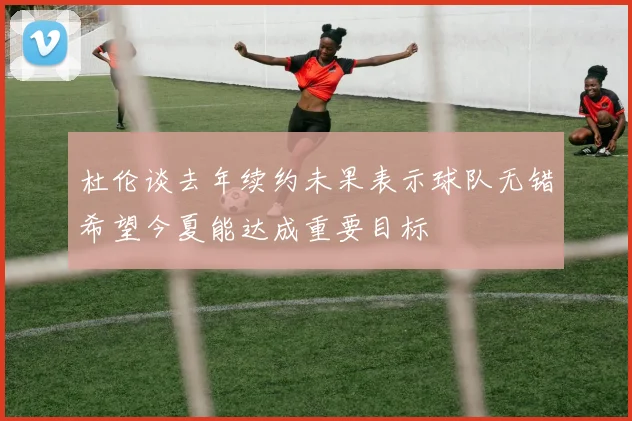 杜伦谈去年续约未果表示球队无错希望今夏能达成重要目标