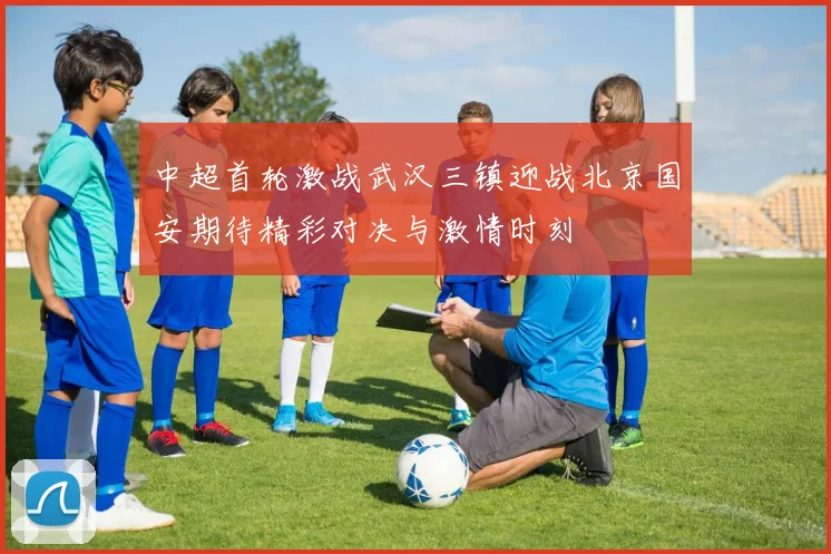 中超首轮激战武汉三镇迎战北京国安期待精彩对决与激情时刻