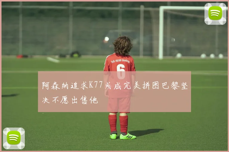阿森纳追求K77或成完美拼图巴黎坚决不愿出售他
