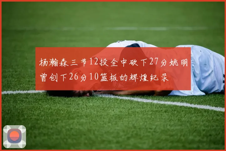 杨瀚森三节12投全中砍下27分姚明曾创下26分10篮板的辉煌纪录